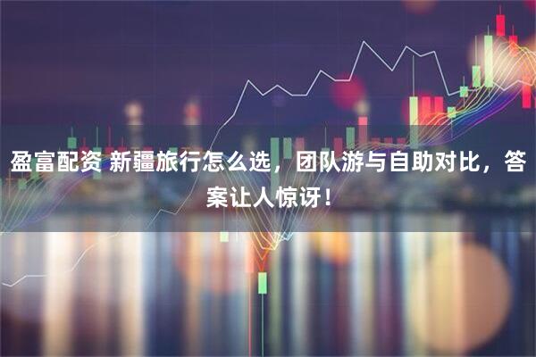 盈富配资 新疆旅行怎么选，团队游与自助对比，答案让人惊讶！