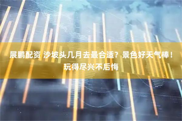 展鹏配资 沙坡头几月去最合适？景色好天气棒！玩得尽兴不后悔