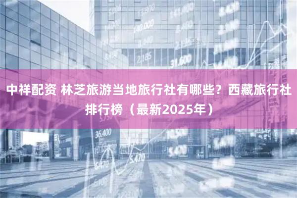 中祥配资 林芝旅游当地旅行社有哪些？西藏旅行社排行榜（最新2025年）