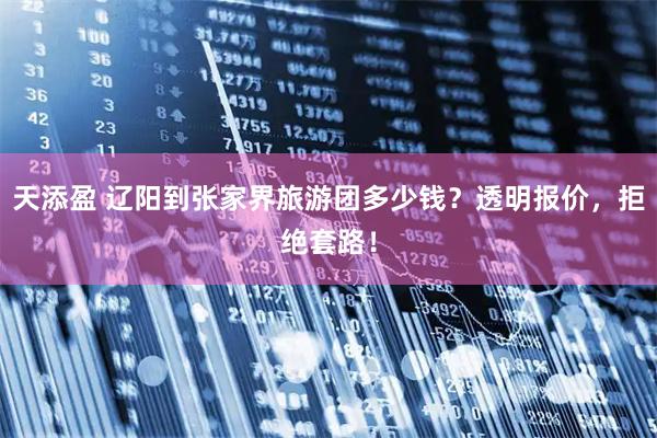天添盈 辽阳到张家界旅游团多少钱？透明报价，拒绝套路！