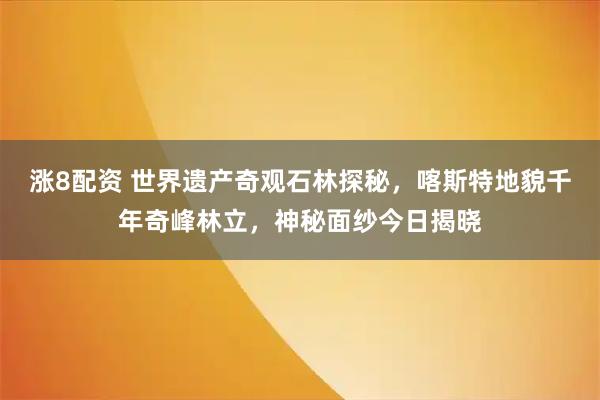 涨8配资 世界遗产奇观石林探秘，喀斯特地貌千年奇峰林立，神秘面纱今日揭晓