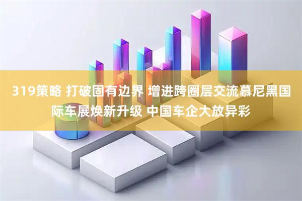 319策略 打破固有边界 增进跨圈层交流慕尼黑国际车展焕新升级 中国车企大放异彩