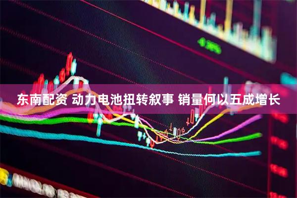 东南配资 动力电池扭转叙事 销量何以五成增长