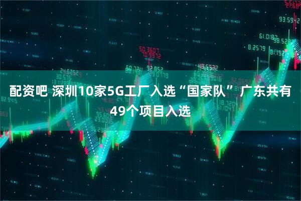 配资吧 深圳10家5G工厂入选“国家队” 广东共有49个项目入选