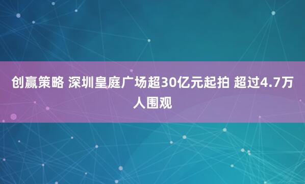 创赢策略 深圳皇庭广场超30亿元起拍 超过4.7万人围观