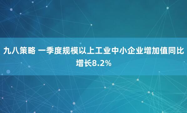 九八策略 一季度规模以上工业中小企业增加值同比增长8.2%