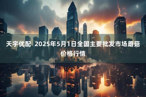 天宇优配  2025年5月1日全国主要批发市场蘑菇价格行情