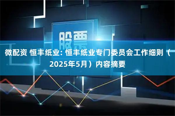 微配资 恒丰纸业: 恒丰纸业专门委员会工作细则（2025年5月）内容摘要