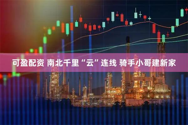 可盈配资 南北千里“云”连线&#32;骑手小哥建新家