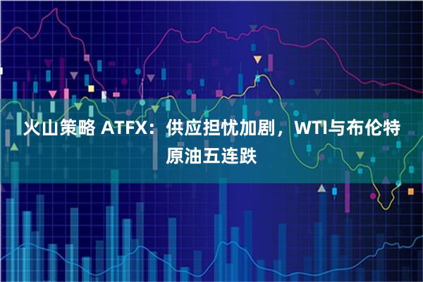 火山策略 ATFX：供应担忧加剧，WTI与布伦特原油五连跌