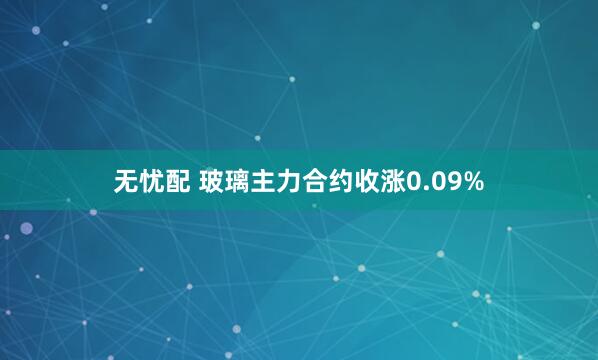 无忧配 玻璃主力合约收涨0.09%