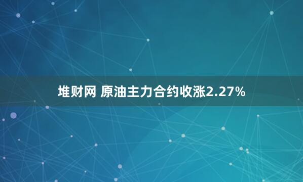 堆财网 原油主力合约收涨2.27%