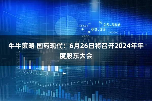 牛牛策略 国药现代：6月26日将召开2024年年度股东大会