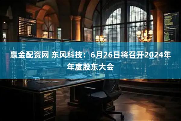 赢金配资网 东风科技：6月26日将召开2024年年度股东大会