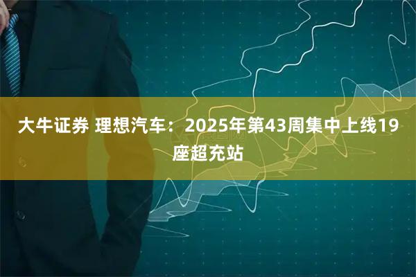 大牛证券 理想汽车：2025年第43周集中上线19座超充站