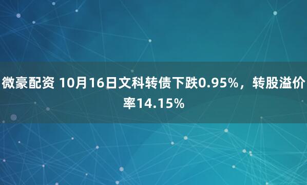 微豪配资 10月16日文科转债下跌0.95%，转股溢价率14.15%