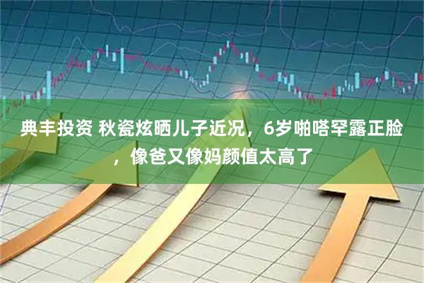 典丰投资 秋瓷炫晒儿子近况，6岁啪嗒罕露正脸，像爸又像妈颜值太高了