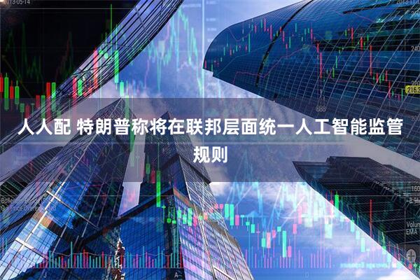 人人配 特朗普称将在联邦层面统一人工智能监管规则