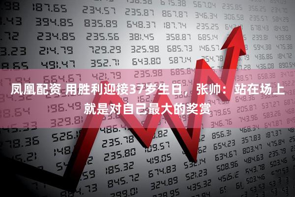 凤凰配资 用胜利迎接37岁生日，张帅：站在场上就是对自己最大的奖赏