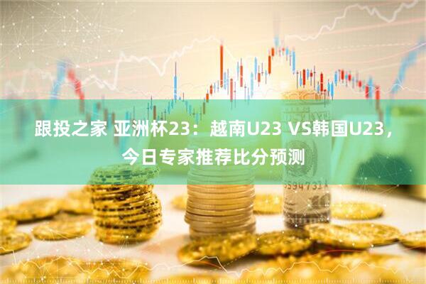 跟投之家 亚洲杯23：越南U23 VS韩国U23，今日专家推荐比分预测