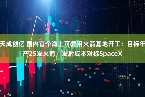 天成创亿 国内首个海上可复用火箭基地开工：目标年产25发火箭，发射成本对标SpaceX