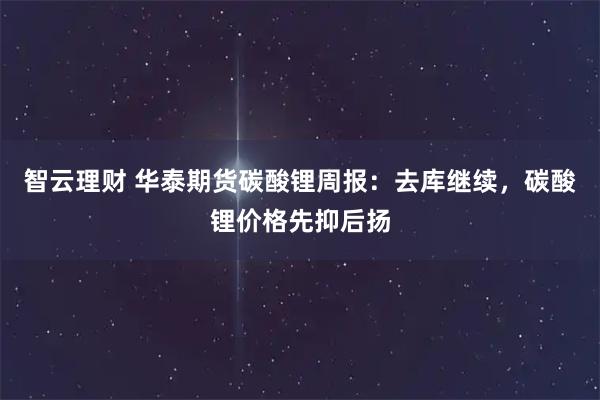 智云理财 华泰期货碳酸锂周报：去库继续，碳酸锂价格先抑后扬