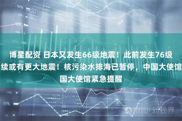 博星配资 日本又发生66级地震！此前发生76级强震，后续或有更大地震！核污染水排海已暂停，中国大使馆紧急提醒