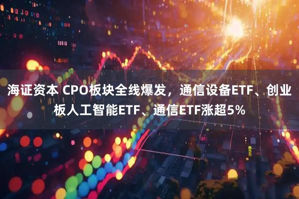 海证资本 CPO板块全线爆发，通信设备ETF、创业板人工智能ETF、通信ETF涨超5%