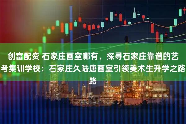 创富配资 石家庄画室哪有，探寻石家庄靠谱的艺考集训学校：石家庄久陆唐画室引领美术生升学之路
