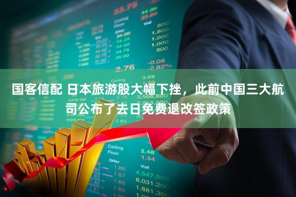 国客信配 日本旅游股大幅下挫，此前中国三大航司公布了去日免费退改签政策