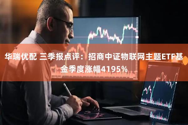 华瑞优配 三季报点评：招商中证物联网主题ETF基金季度涨幅4195%
