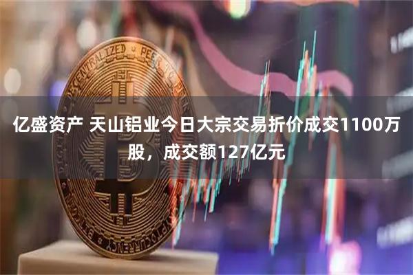 亿盛资产 天山铝业今日大宗交易折价成交1100万股，成交额127亿元