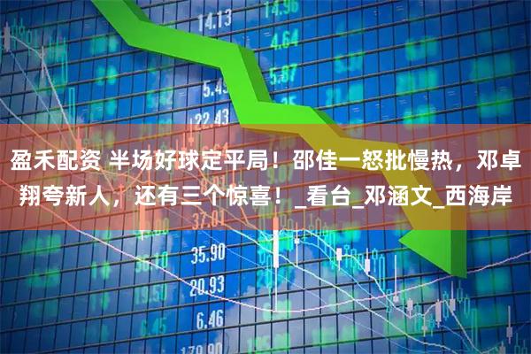 盈禾配资 半场好球定平局！邵佳一怒批慢热，邓卓翔夸新人，还有三个惊喜！_看台_邓涵文_西海岸